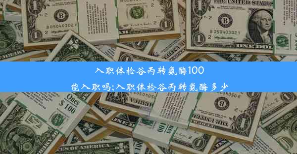 入职体检谷丙转氨酶100能入职吗;入职体检谷丙转氨酶多少