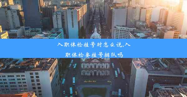 入职体检挂号时怎么说,入职体检要挂号排队吗