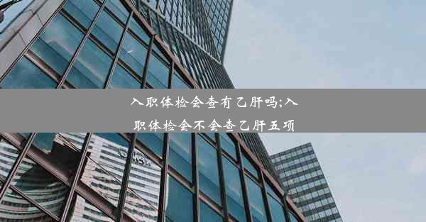 入职体检会查有乙肝吗;入职体检会不会查乙肝五项