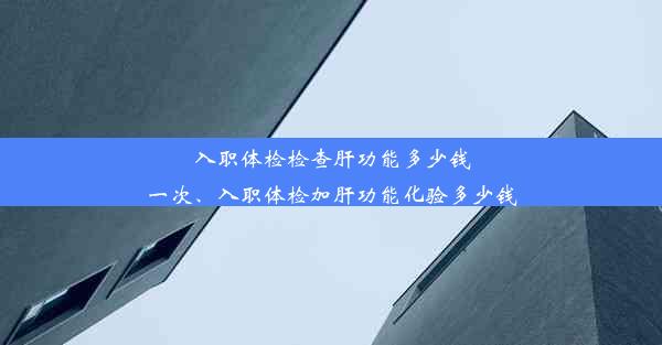 入职体检检查肝功能多少钱一次、入职体检加肝功能化验多少钱