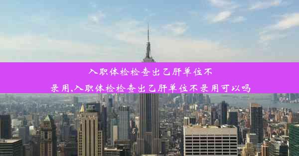 入职体检检查出乙肝单位不录用,入职体检检查出乙肝单位不录用可以吗