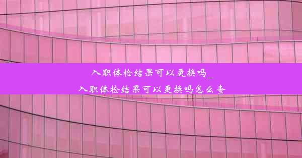 入职体检结果可以更换吗_入职体检结果可以更换吗怎么查