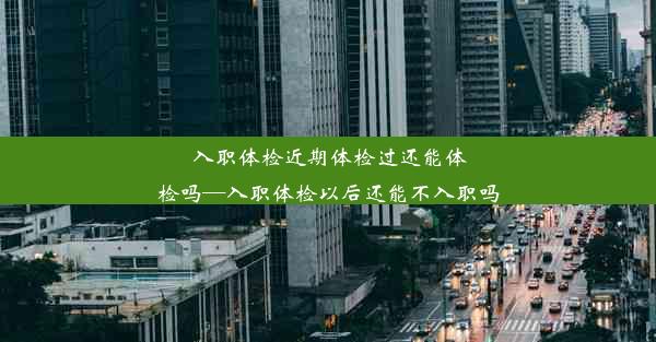 入职体检近期体检过还能体检吗—入职体检以后还能不入职吗