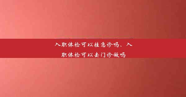 入职体检可以挂急诊吗、入职体检可以去门诊做吗