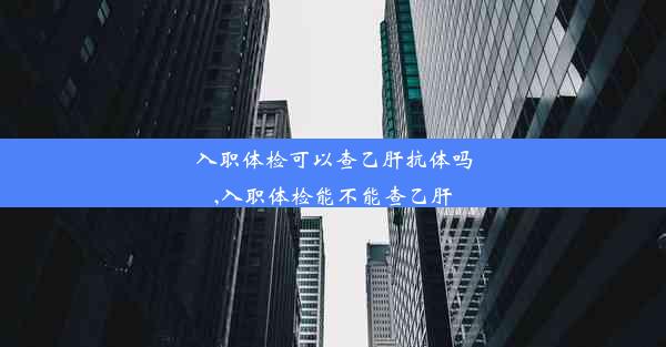 入职体检可以查乙肝抗体吗,入职体检能不能查乙肝