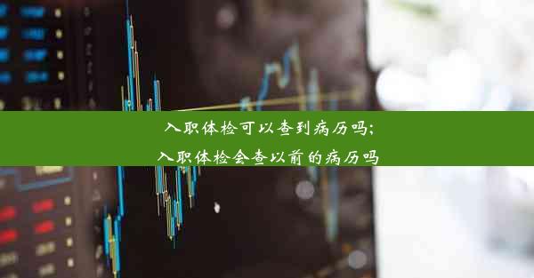 入职体检可以查到病历吗;入职体检会查以前的病历吗