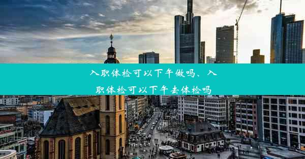 入职体检可以下午做吗、入职体检可以下午去体检吗