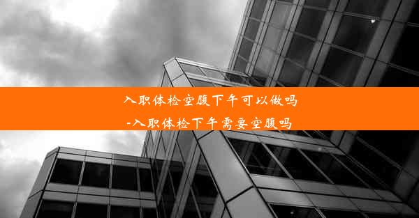 入职体检空腹下午可以做吗-入职体检下午需要空腹吗