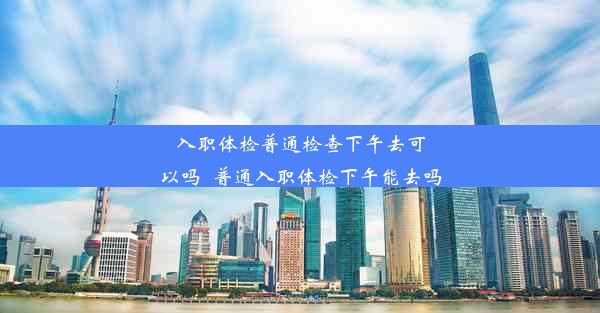 入职体检普通检查下午去可以吗_普通入职体检下午能去吗