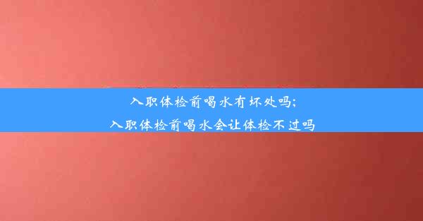 入职体检前喝水有坏处吗;入职体检前喝水会让体检不过吗