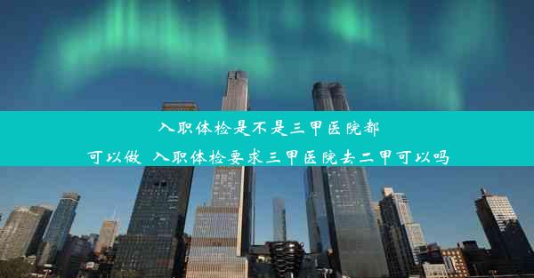 <b>入职体检是不是三甲医院都可以做_入职体检要求三甲医院去二甲可以吗</b>