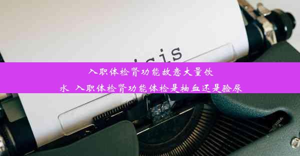 入职体检肾功能故意大量饮水_入职体检肾功能体检是抽血还是验尿