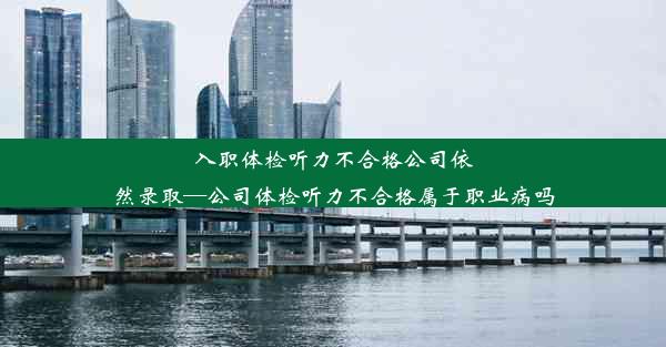 <b>入职体检听力不合格公司依然录取—公司体检听力不合格属于职业病吗</b>