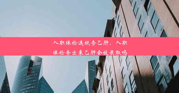 入职体检违规查乙肝、入职体检查出来乙肝会被录取吗