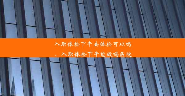 入职体检下午去体检可以吗、入职体检下午能做吗医院