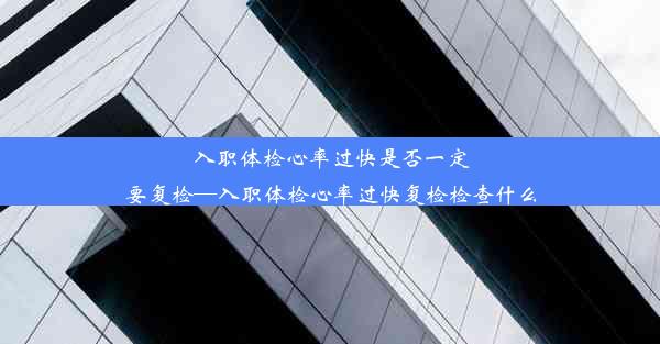 入职体检心率过快是否一定要复检—入职体检心率过快复检检查什么