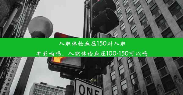 入职体检血压150对入职有影响吗、入职体检血压100-150可以吗