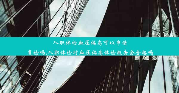 入职体检血压偏高可以申请复检吗,入职体检时血压偏高体检报告会合格吗