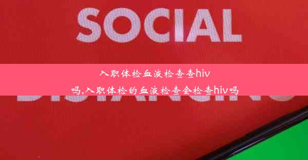 入职体检血液检查查hiv吗,入职体检的血液检查会检查hiv吗