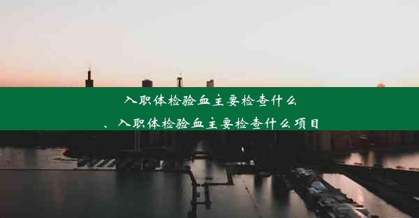 入职体检验血主要检查什么、入职体检验血主要检查什么项目