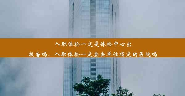 入职体检一定是体检中心出报告吗、入职体检一定要去单位指定的医院吗