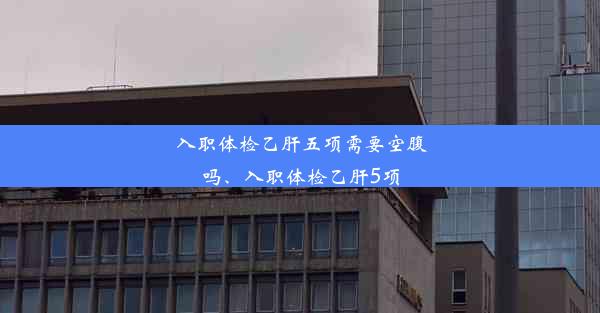 入职体检乙肝五项需要空腹吗、入职体检乙肝5项