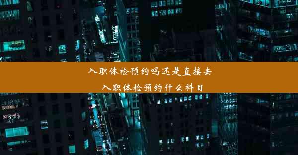 入职体检预约吗还是直接去_入职体检预约什么科目