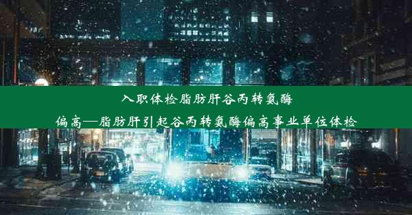 入职体检脂肪肝谷丙转氨酶偏高—脂肪肝引起谷丙转氨酶偏高事业单位体检