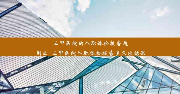 三甲医院的入职体检报告通用么_三甲医院入职体检报告多久出结果