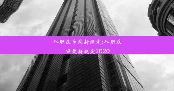 入职政审最新规定;入职政审最新规定2020