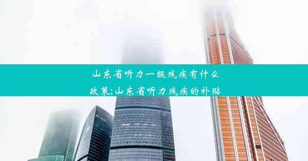 山东省听力一级残疾有什么政策;山东省听力残疾的补贴