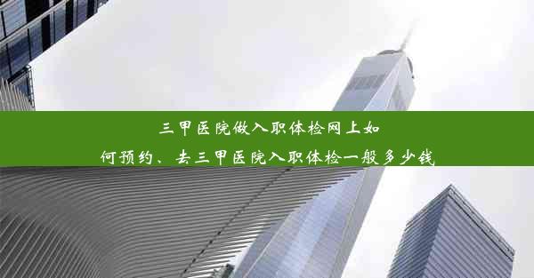 三甲医院做入职体检网上如何预约、去三甲医院入职体检一般多少钱