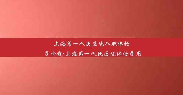 上海第一人民医院入职体检多少钱-上海第一人民医院体检费用