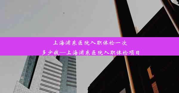 上海浦东医院入职体检一次多少钱—上海浦东医院入职体检项目