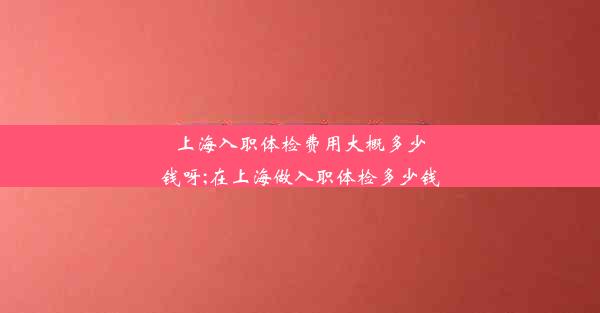 上海入职体检费用大概多少钱呀;在上海做入职体检多少钱