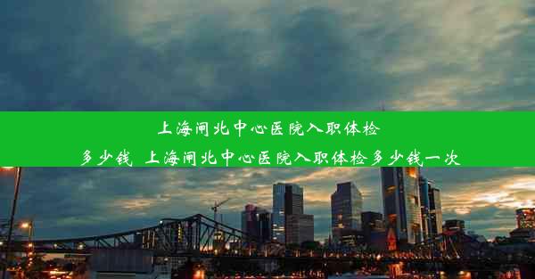 上海闸北中心医院入职体检多少钱_上海闸北中心医院入职体检多少钱一次