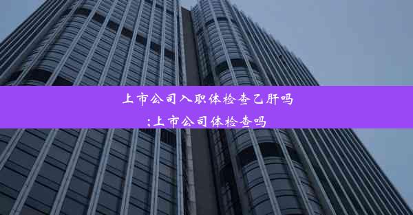 上市公司入职体检查乙肝吗;上市公司体检查吗