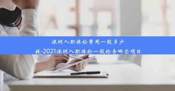 深圳入职体检费用一般多少钱-2021深圳入职体检一般检查哪些项目