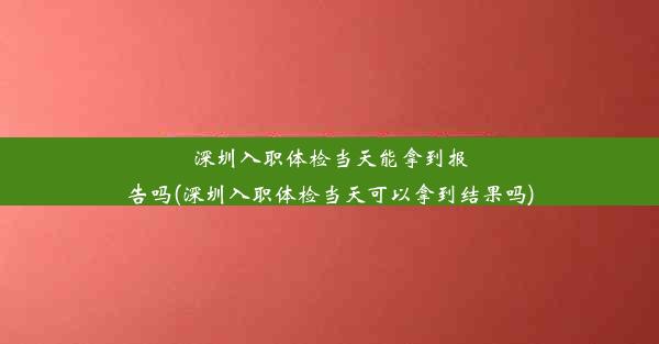 深圳入职体检当天能拿到报告吗(深圳入职体检当天可以拿到结果吗)