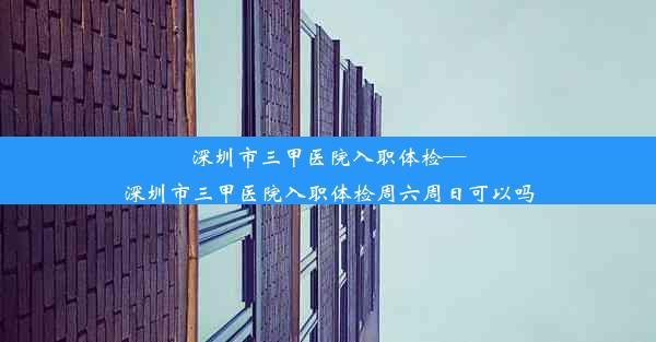 深圳市三甲医院入职体检—深圳市三甲医院入职体检周六周日可以吗