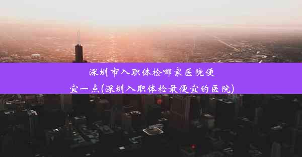 深圳市入职体检哪家医院便宜一点(深圳入职体检最便宜的医院)