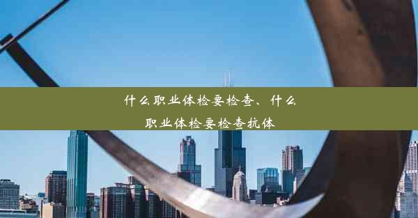 什么职业体检要检查、什么职业体检要检查抗体