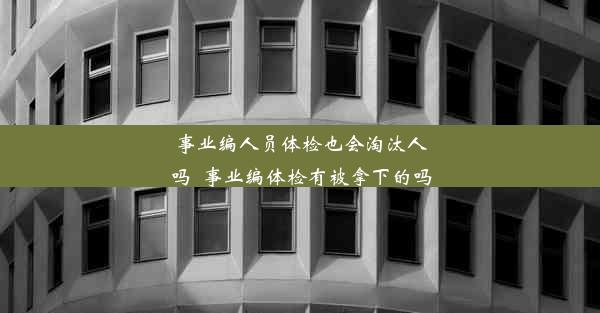 事业编人员体检也会淘汰人吗_事业编体检有被拿下的吗