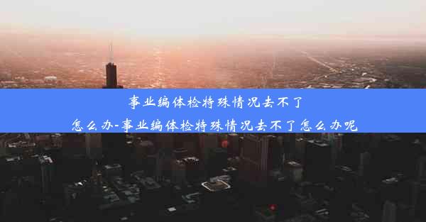 事业编体检特殊情况去不了怎么办-事业编体检特殊情况去不了怎么办呢