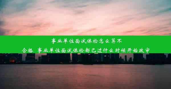 事业单位面试体检怎么算不合格_事业单位面试体检都已过什么时候开始政审