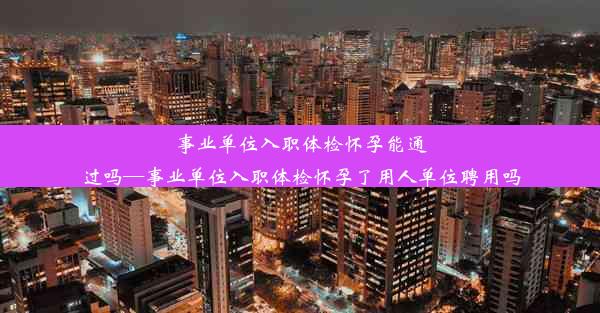 事业单位入职体检怀孕能通过吗—事业单位入职体检怀孕了用人单位聘用吗