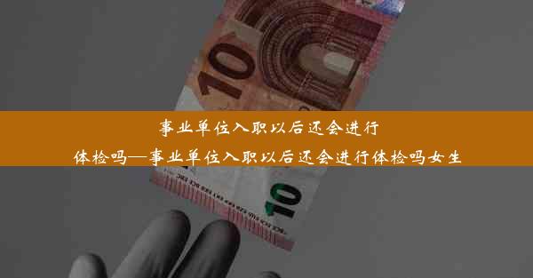 事业单位入职以后还会进行体检吗—事业单位入职以后还会进行体检吗女生