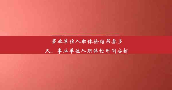 事业单位入职体检结果要多久、事业单位入职体检时间安排