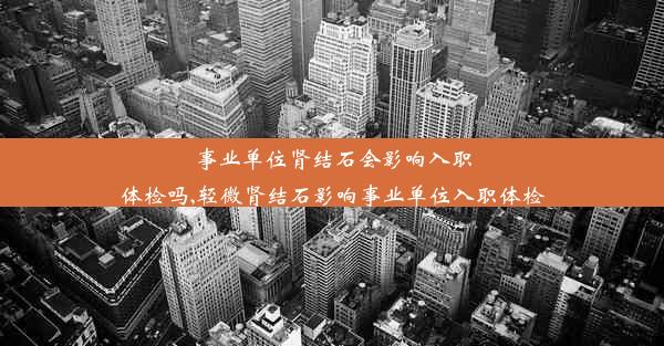 事业单位肾结石会影响入职体检吗,轻微肾结石影响事业单位入职体检