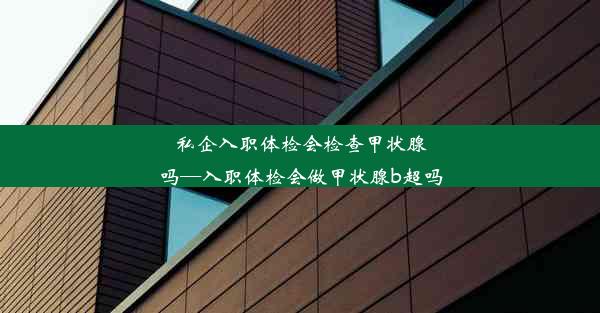 私企入职体检会检查甲状腺吗—入职体检会做甲状腺b超吗